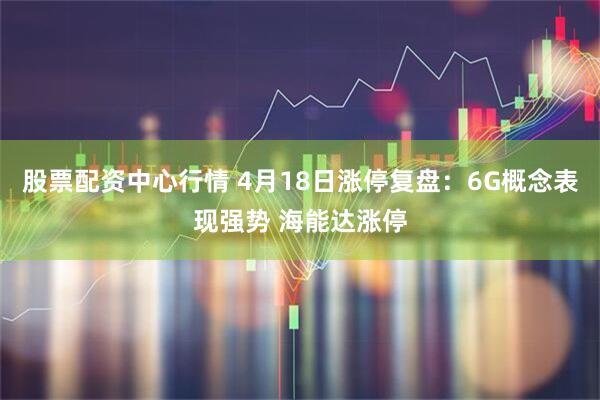 股票配资中心行情 4月18日涨停复盘:6G概念表现强势 海能达涨停