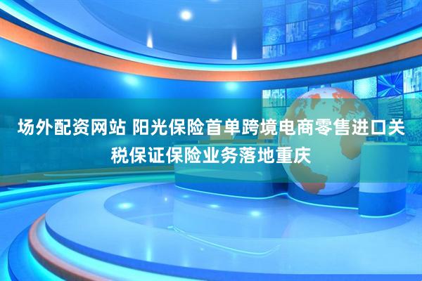 场外配资网站 阳光保险首单跨境电商零售进口关税保证保险业务落地重庆