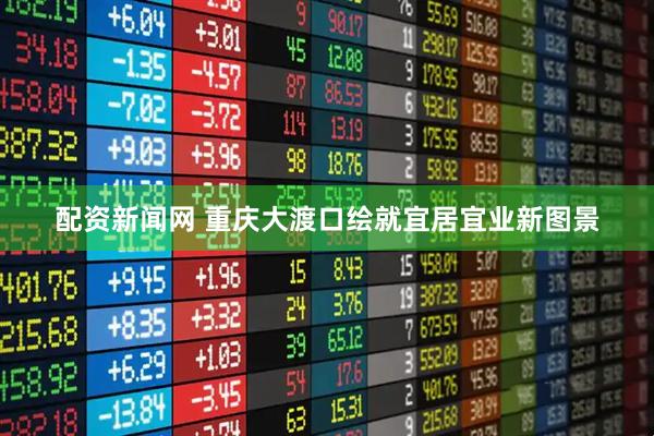 配资新闻网 重庆大渡口绘就宜居宜业新图景