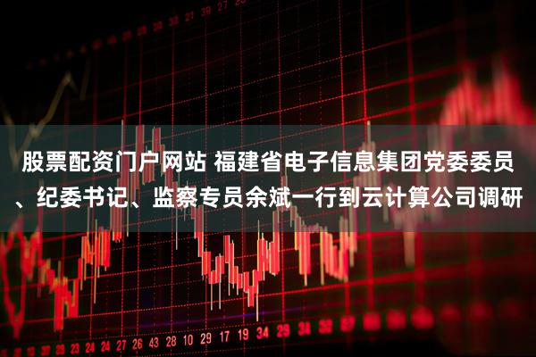 股票配资门户网站 福建省电子信息集团党委委员、纪委书记、监察专员余斌一行到云计算公司调研