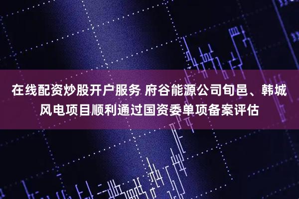 在线配资炒股开户服务 府谷能源公司旬邑、韩城风电项目顺利通过国资委单项备案评估