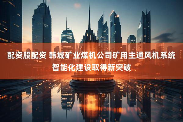 配资股配资 韩城矿业煤机公司矿用主通风机系统智能化建设取得新突破