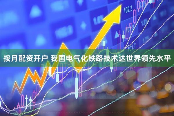 按月配资开户 我国电气化铁路技术达世界领先水平