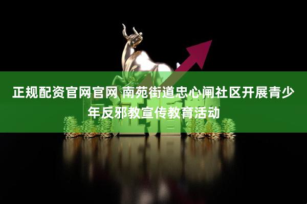正规配资官网官网 南苑街道忠心闸社区开展青少年反邪教宣传教育活动