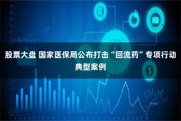 股票大盘 国家医保局公布打击“回流药”专项行动典型案例