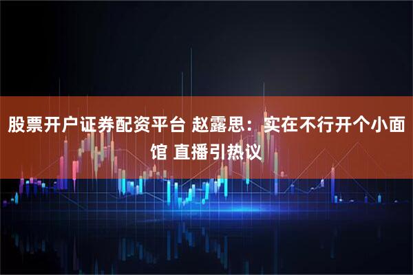 股票开户证券配资平台 赵露思：实在不行开个小面馆 直播引热议