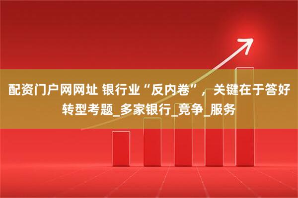 配资门户网网址 银行业“反内卷”，关键在于答好转型考题_多家银行_竞争_服务