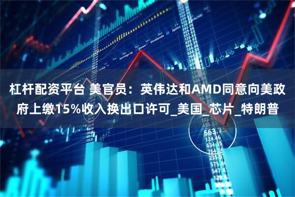 杠杆配资平台 美官员：英伟达和AMD同意向美政府上缴15%收入换出口许可_美国_芯片_特朗普
