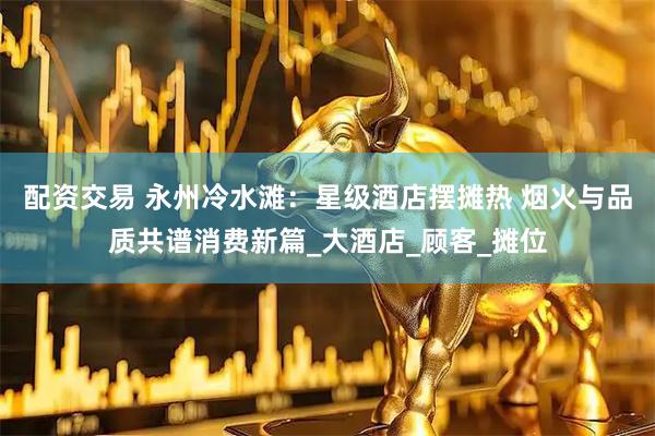 配资交易 永州冷水滩：星级酒店摆摊热 烟火与品质共谱消费新篇_大酒店_顾客_摊位