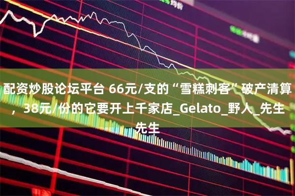 配资炒股论坛平台 66元/支的“雪糕刺客”破产清算，38元/份的它要开上千家店_Gelato_野人_先生