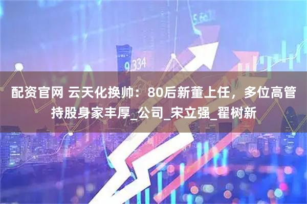 配资官网 云天化换帅：80后新董上任，多位高管持股身家丰厚_公司_宋立强_翟树新