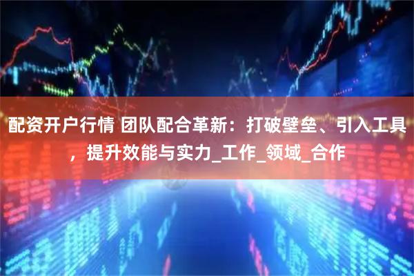 配资开户行情 团队配合革新：打破壁垒、引入工具，提升效能与实力_工作_领域_合作