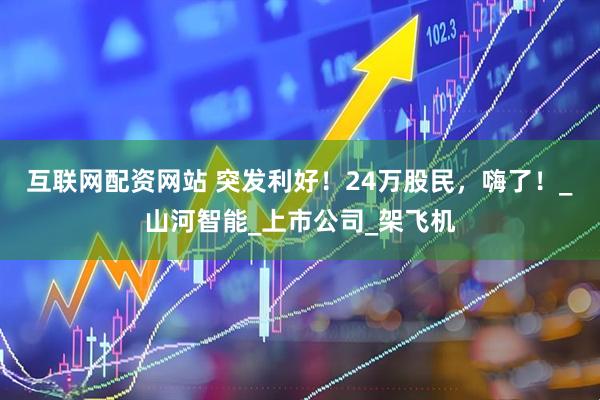 互联网配资网站 突发利好！24万股民，嗨了！_山河智能_上市公司_架飞机