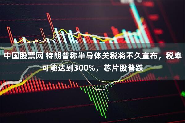 中国股票网 特朗普称半导体关税将不久宣布，税率可能达到300%，芯片股普跌