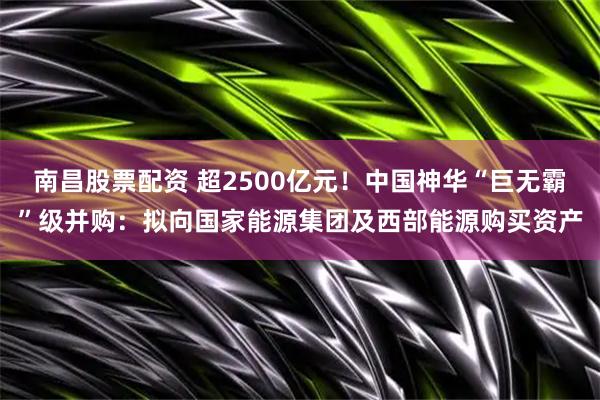 南昌股票配资 超2500亿元！中国神华“巨无霸”级并购：拟向国家能源集团及西部能源购买资产