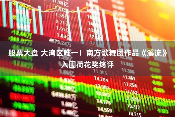 股票大盘 大湾区唯一！南方歌舞团作品《溪流》入围荷花奖终评